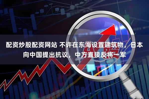 配资炒股配资网站 不许在东海设置建筑物，日本向中国提出抗议，中方直接反将一军