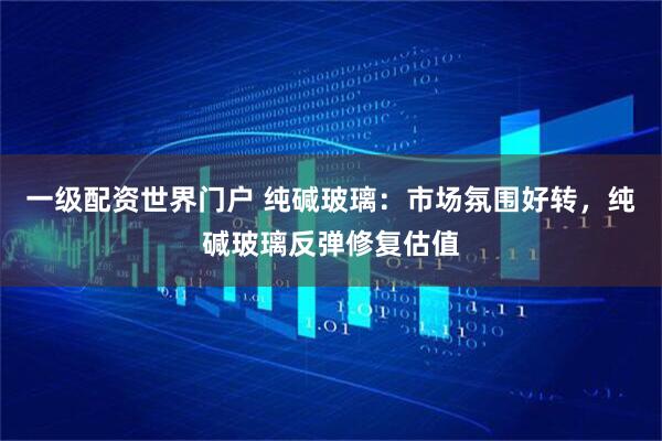 一级配资世界门户 纯碱玻璃：市场氛围好转，纯碱玻璃反弹修复估值