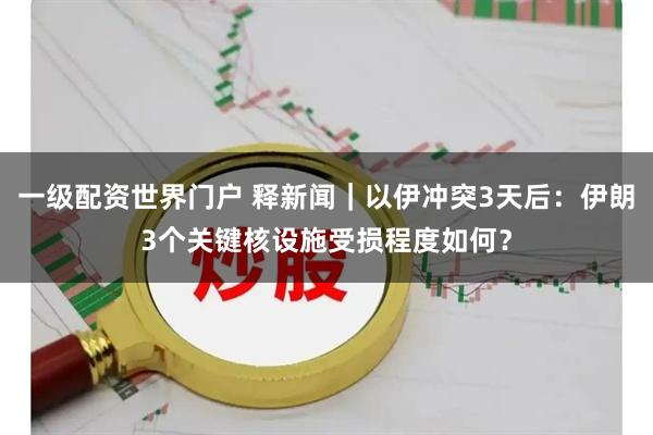 一级配资世界门户 释新闻｜以伊冲突3天后：伊朗3个关键核设施受损程度如何？