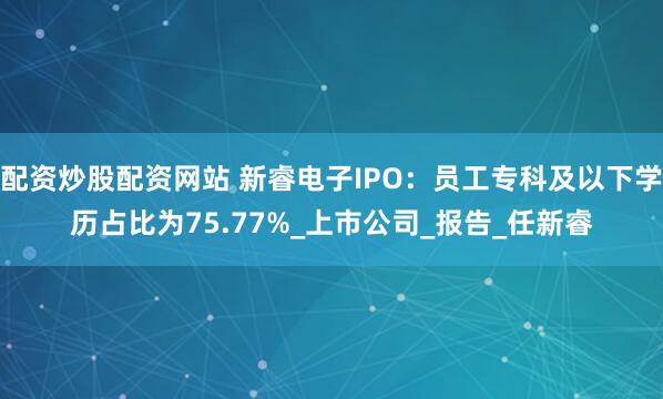 配资炒股配资网站 新睿电子IPO：员工专科及以下学历占比为75.77%_上市公司_报告_任新睿