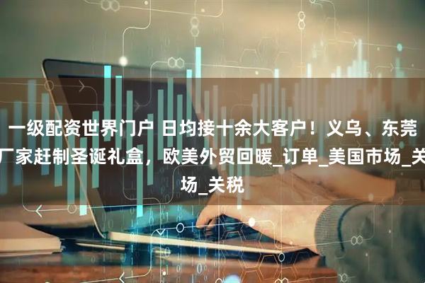 一级配资世界门户 日均接十余大客户！义乌、东莞等厂家赶制圣诞礼盒，欧美外贸回暖_订单_美国市场_关税