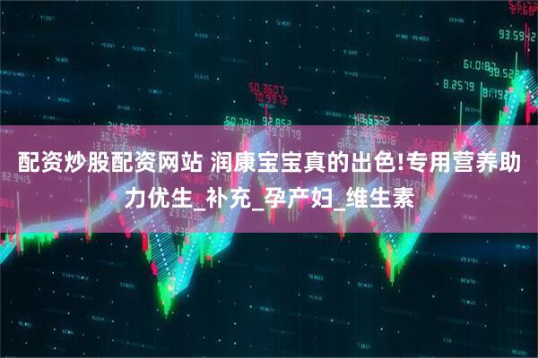 配资炒股配资网站 润康宝宝真的出色!专用营养助力优生_补充_孕产妇_维生素