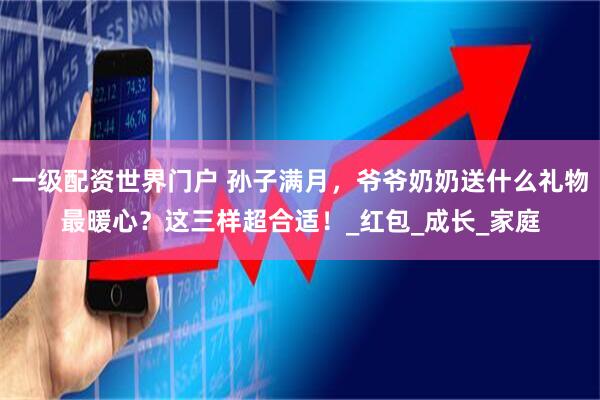 一级配资世界门户 孙子满月，爷爷奶奶送什么礼物最暖心？这三样超合适！_红包_成长_家庭