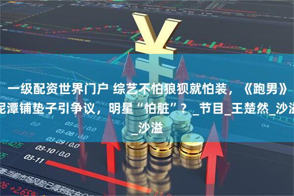 一级配资世界门户 综艺不怕狼狈就怕装，《跑男》泥潭铺垫子引争议，明星“怕脏”？_节目_王楚然_沙溢