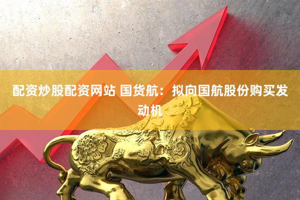 配资炒股配资网站 国货航：拟向国航股份购买发动机