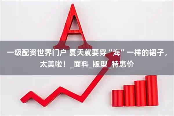 一级配资世界门户 夏天就要穿“海”一样的裙子，太美啦！_面料_版型_特惠价