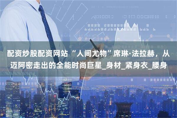 配资炒股配资网站 “人间尤物”席琳·法拉赫，从迈阿密走出的全能时尚巨星_身材_紧身衣_腰身