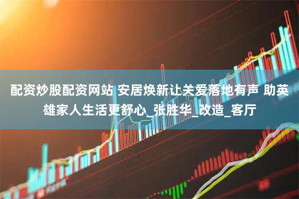 配资炒股配资网站 安居焕新让关爱落地有声 助英雄家人生活更舒心_张胜华_改造_客厅