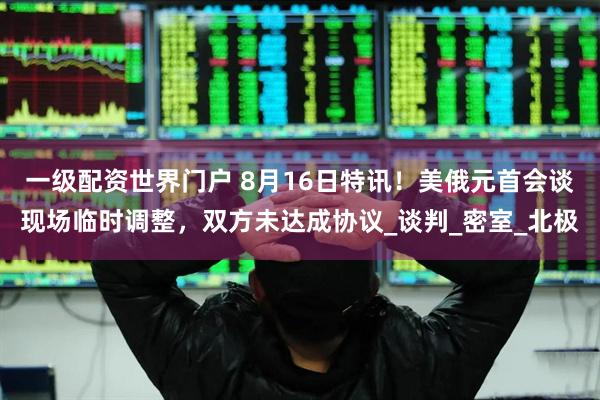 一级配资世界门户 8月16日特讯！美俄元首会谈现场临时调整，双方未达成协议_谈判_密室_北极