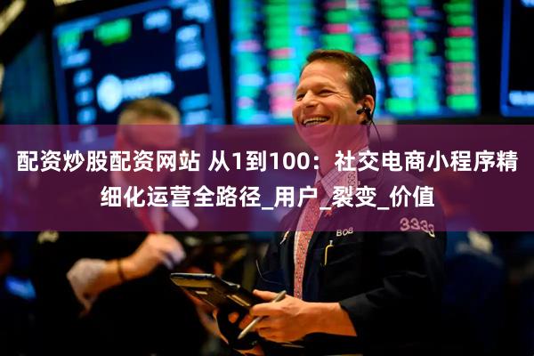配资炒股配资网站 从1到100：社交电商小程序精细化运营全路径_用户_裂变_价值