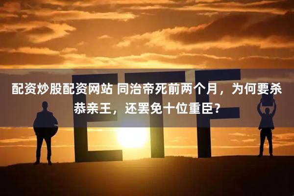 配资炒股配资网站 同治帝死前两个月，为何要杀恭亲王，还罢免十位重臣？