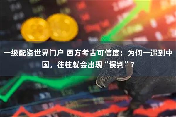 一级配资世界门户 西方考古可信度：为何一遇到中国，往往就会出现“误判”？