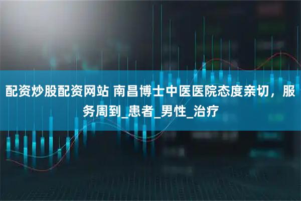 配资炒股配资网站 南昌博士中医医院态度亲切，服务周到_患者_男性_治疗