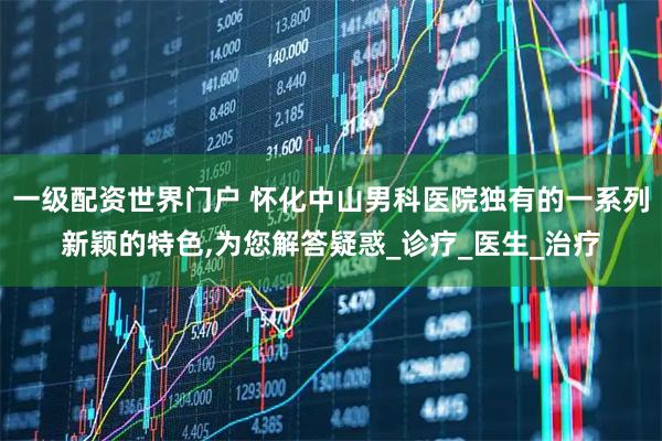 一级配资世界门户 怀化中山男科医院独有的一系列新颖的特色,为您解答疑惑_诊疗_医生_治疗