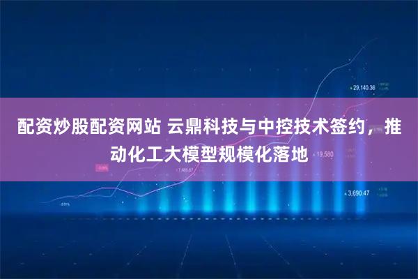 配资炒股配资网站 云鼎科技与中控技术签约，推动化工大模型规模化落地