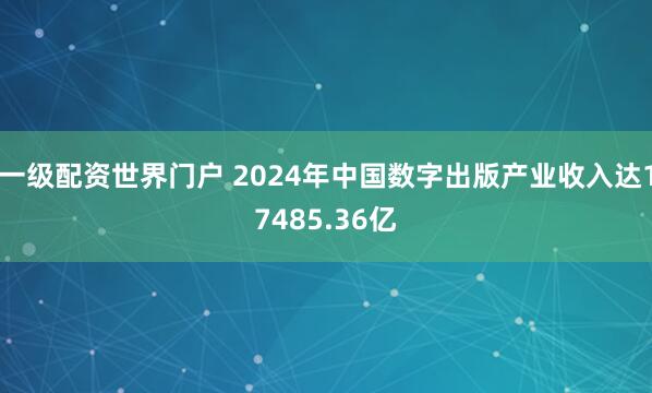一级配资世界门户 2024年中国数字出版产业收入达17485.36亿