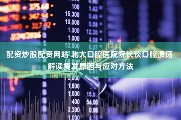 配资炒股配资网站 北大口腔医院院长谈口腔溃疡 解读复发原因与应对方法