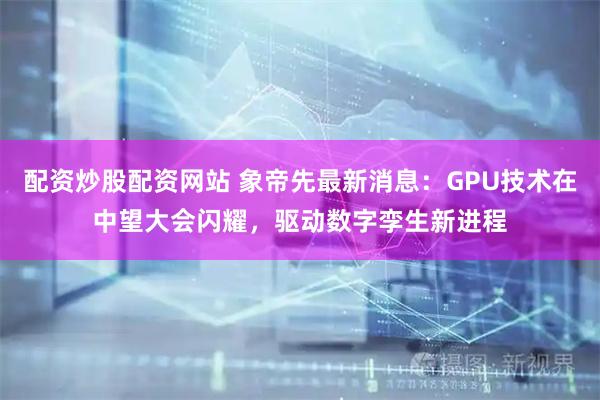 配资炒股配资网站 象帝先最新消息：GPU技术在中望大会闪耀，驱动数字孪生新进程