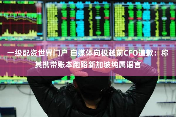 一级配资世界门户 自媒体向极越前CFO道歉：称其携带账本跑路新加坡纯属谣言