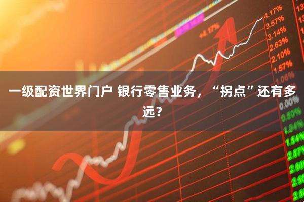 一级配资世界门户 银行零售业务，“拐点”还有多远？
