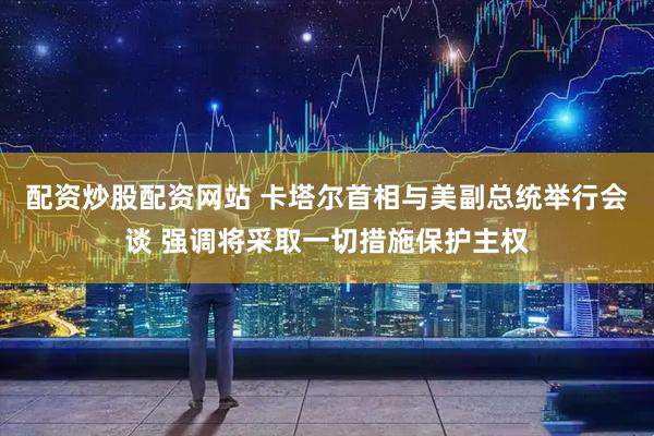 配资炒股配资网站 卡塔尔首相与美副总统举行会谈 强调将采取一切措施保护主权