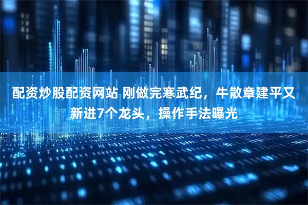 配资炒股配资网站 刚做完寒武纪，牛散章建平又新进7个龙头，操作手法曝光
