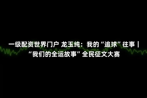 一级配资世界门户 龙玉纯：我的“追球”往事｜“我们的全运故事”全民征文大赛