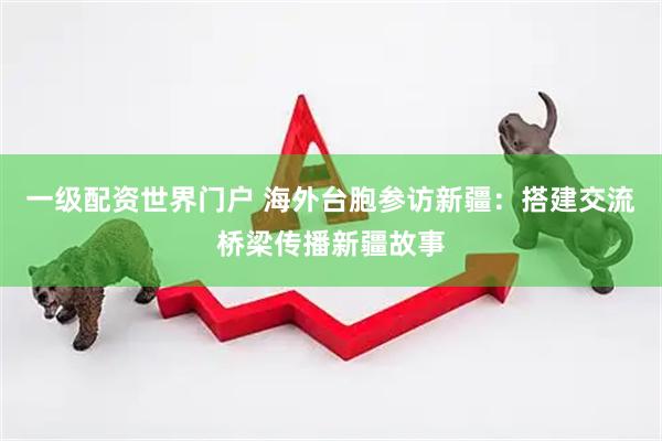 一级配资世界门户 海外台胞参访新疆：搭建交流桥梁传播新疆故事