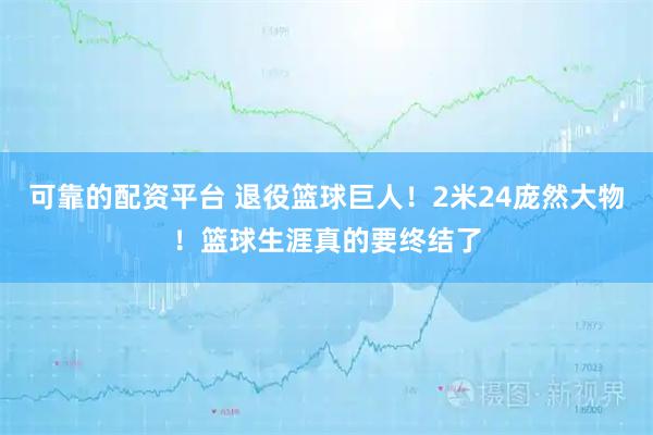 可靠的配资平台 退役篮球巨人！2米24庞然大物！篮球生涯真的要终结了