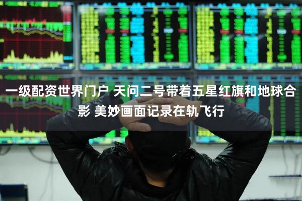 一级配资世界门户 天问二号带着五星红旗和地球合影 美妙画面记录在轨飞行