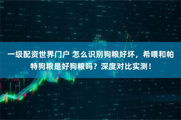 一级配资世界门户 怎么识别狗粮好坏，希喂和帕特狗粮是好狗粮吗？深度对比实测！