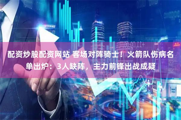 配资炒股配资网站 客场对阵骑士!火箭队伤病名单出炉:3人缺阵,主力前锋出战成疑