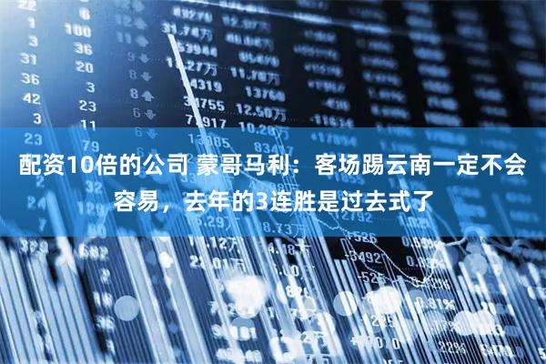 配资10倍的公司 蒙哥马利：客场踢云南一定不会容易，去年的3连胜是过去式了