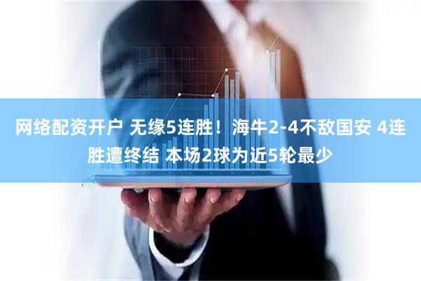 网络配资开户 无缘5连胜！海牛2-4不敌国安 4连胜遭终结 本场2球为近5轮最少