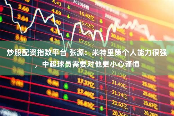 炒股配资指数平台 张源：米特里策个人能力很强，中超球员需要对他更小心谨慎