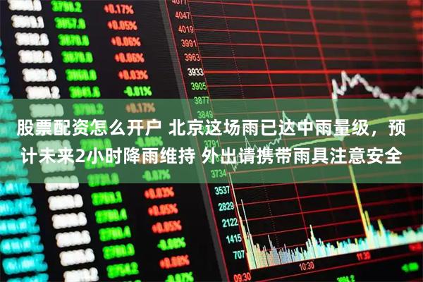 股票配资怎么开户 北京这场雨已达中雨量级，预计未来2小时降雨维持 外出请携带雨具注意安全
