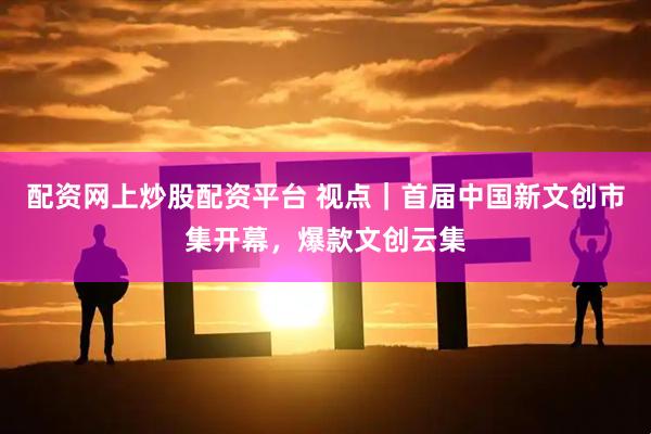 配资网上炒股配资平台 视点｜首届中国新文创市集开幕，爆款文创云集