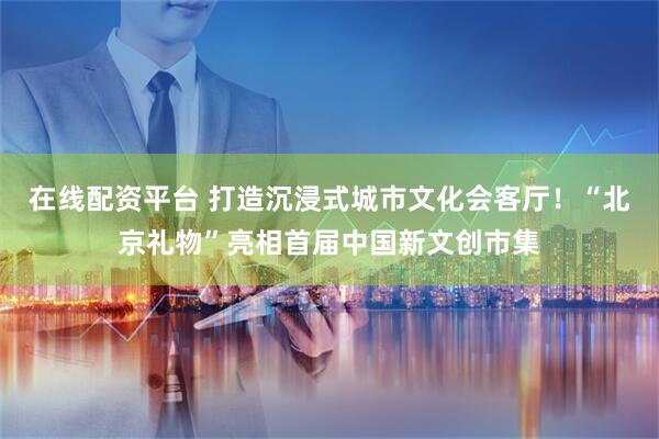 在线配资平台 打造沉浸式城市文化会客厅！“北京礼物”亮相首届中国新文创市集